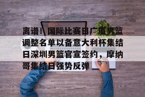 离谱！国际比赛日广厦男篮调整名单以备意大利杯集结日深圳男篮官宣签约，摩纳哥集结日强势反弹