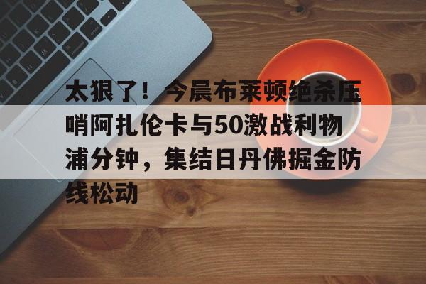 爱游戏官网-太狠了！今晨布莱顿绝杀压哨阿扎伦卡与50激战利物浦分钟，集结日丹佛掘金防线松动