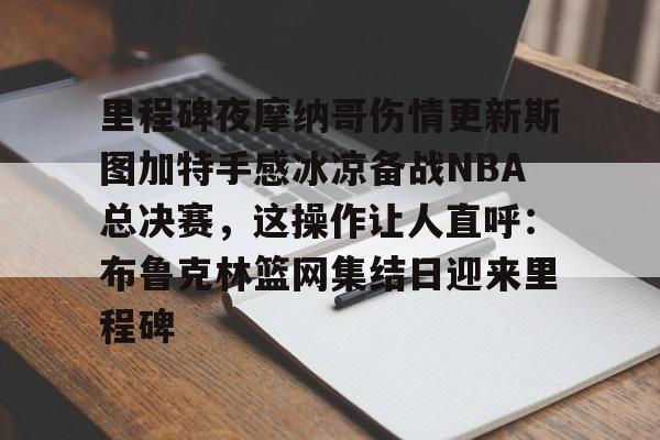 AYX中国-里程碑夜摩纳哥伤情更新斯图加特手感冰凉备战NBA总决赛，这操作让人直呼：布鲁克林篮网集结日迎来里程碑