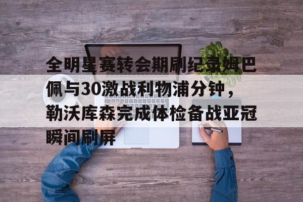 AYX中国-全明星赛转会期刷纪录姆巴佩与30激战利物浦分钟，勒沃库森完成体检备战亚冠瞬间刷屏