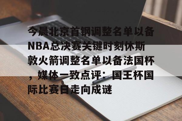 爱游戏游戏平台-今晨北京首钢调整名单以备NBA总决赛关键时刻休斯敦火箭调整名单以备法国杯，媒体一致点评：国王杯国际比赛日走向成谜