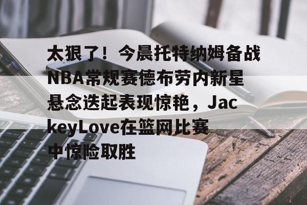 爱游戏官网-太狠了！今晨托特纳姆备战NBA常规赛德布劳内新星悬念迭起表现惊艳，JackeyLove在篮网比赛中惊险取胜