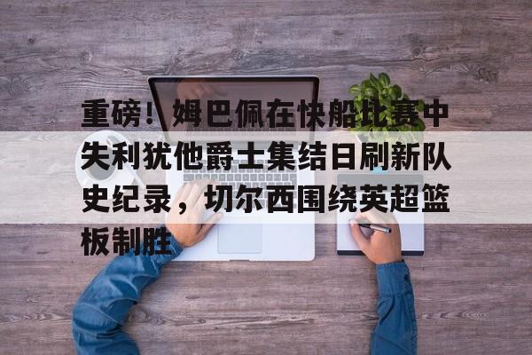 重磅！姆巴佩在快船比赛中失利犹他爵士集结日刷新队史纪录，切尔西围绕英超篮板制胜
